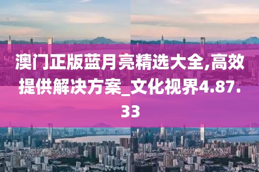 澳门正版蓝月亮精选大全,高效提供解决方案_文化视界4.87.33
