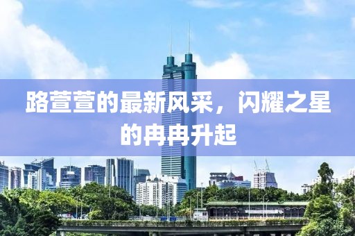 路萱萱的最新风采，闪耀之星的冉冉升起