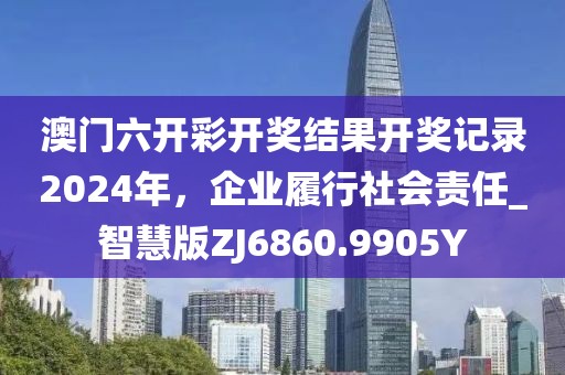 澳门六开彩开奖结果开奖记录2024年，企业履行社会责任_智慧版ZJ6860.9905Y