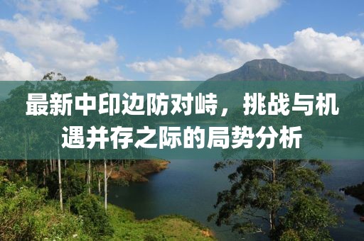最新中印边防对峙，挑战与机遇并存之际的局势分析