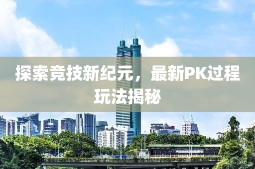 探索竞技新纪元，最新PK过程玩法揭秘