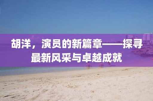 胡洋，演员的新篇章——探寻最新风采与卓越成就