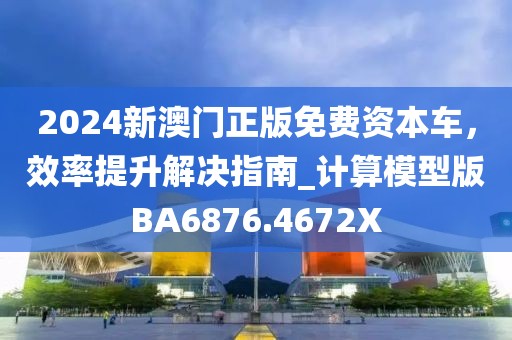 2024新澳门正版免费资本车，效率提升解决指南_计算模型版BA6876.4672X