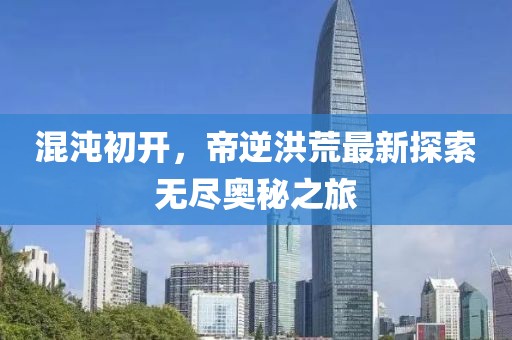 混沌初开，帝逆洪荒最新探索无尽奥秘之旅