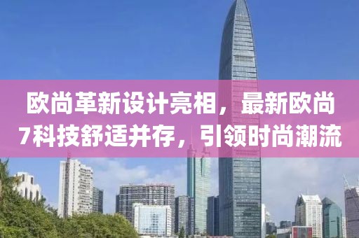欧尚革新设计亮相，最新欧尚7科技舒适并存，引领时尚潮流