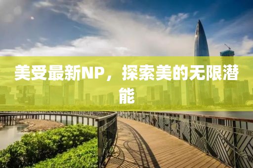 美受最新NP，探索美的无限潜能