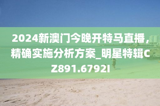 2024新澳门今晚开特马直播，精确实施分析方案_明星特辑CZ891.6792I