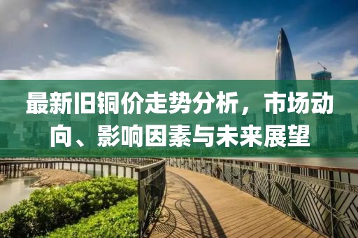 最新旧铜价走势分析，市场动向、影响因素与未来展望
