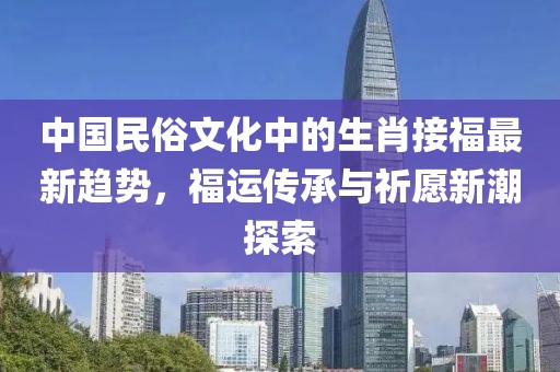 中国民俗文化中的生肖接福最新趋势，福运传承与祈愿新潮探索