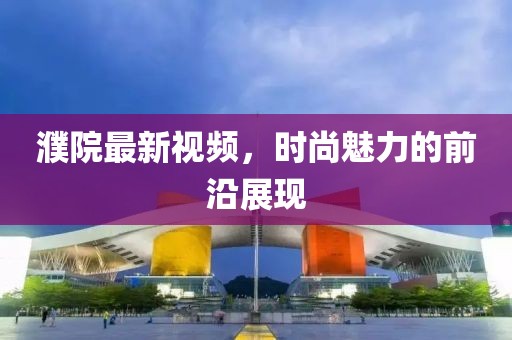 濮院最新视频，时尚魅力的前沿展现