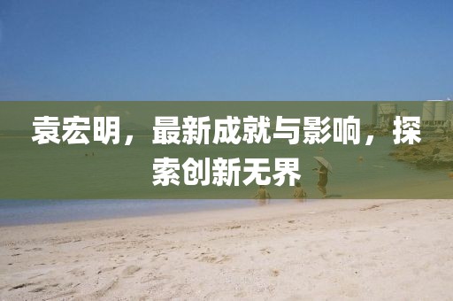 袁宏明，最新成就与影响，探索创新无界