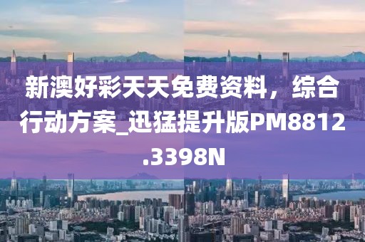 新澳好彩天天免费资料，综合行动方案_迅猛提升版PM8812.3398N