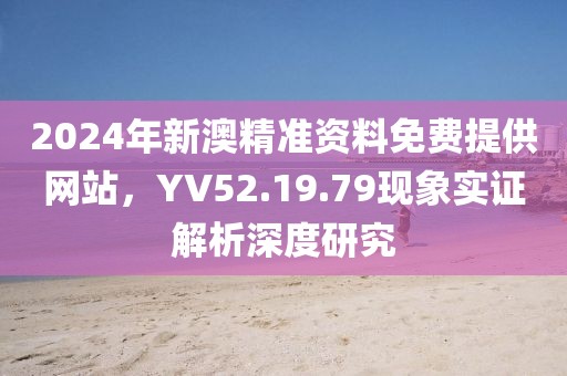 2024年新澳精准资料免费提供网站，YV52.19.79现象实证解析深度研究
