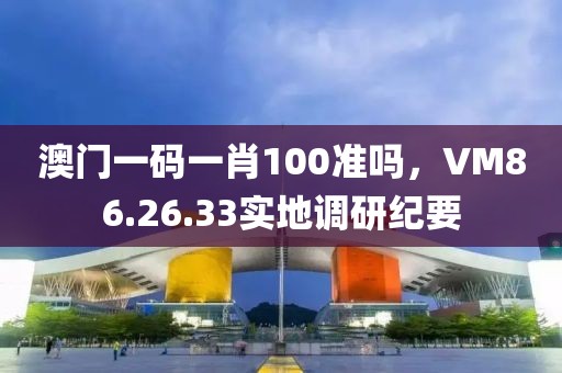 澳门一码一肖100准吗，VM86.26.33实地调研纪要