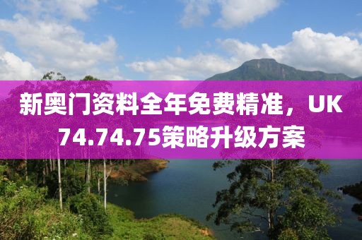 新奥门资料全年免费精准，UK74.74.75策略升级方案