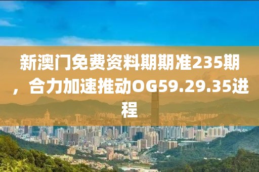 新澳门免费资料期期准235期，合力加速推动OG59.29.35进程