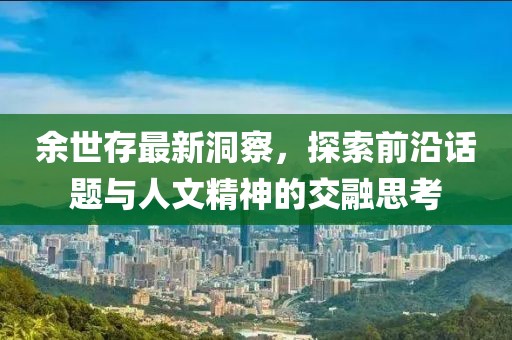 余世存最新洞察，探索前沿话题与人文精神的交融思考