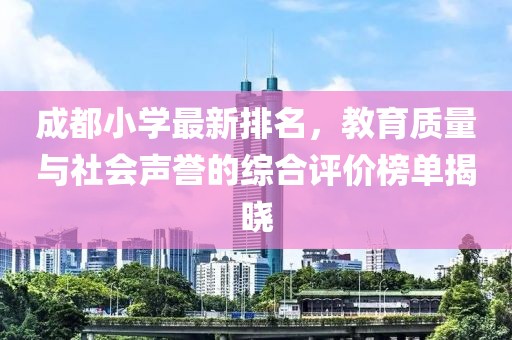 成都小学最新排名，教育质量与社会声誉的综合评价榜单揭晓