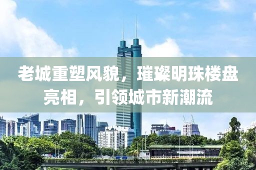 老城重塑风貌，璀璨明珠楼盘亮相，引领城市新潮流