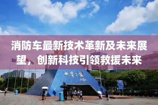 消防车最新技术革新及未来展望，创新科技引领救援未来