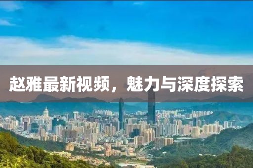 赵雅最新视频，魅力与深度探索