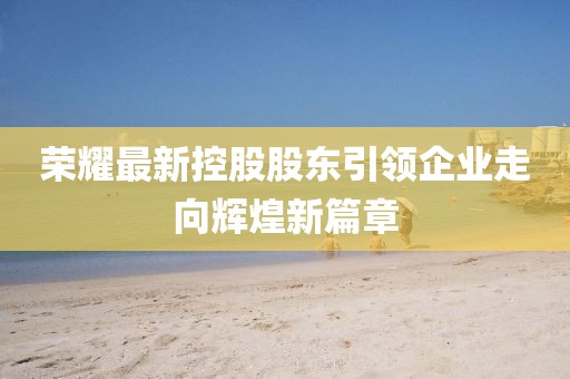 荣耀最新控股股东引领企业走向辉煌新篇章