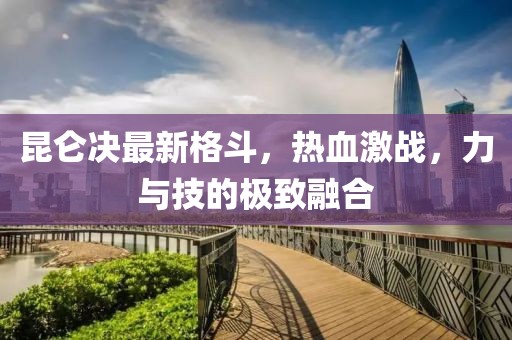 昆仑决最新格斗，热血激战，力与技的极致融合