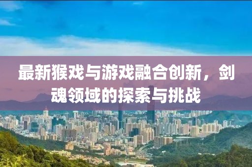 最新猴戏与游戏融合创新，剑魂领域的探索与挑战
