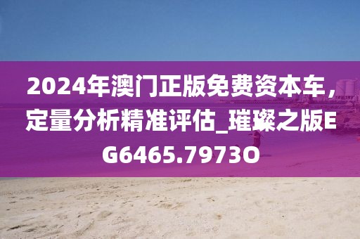 2024年澳门正版免费资本车，定量分析精准评估_璀璨之版EG6465.7973O