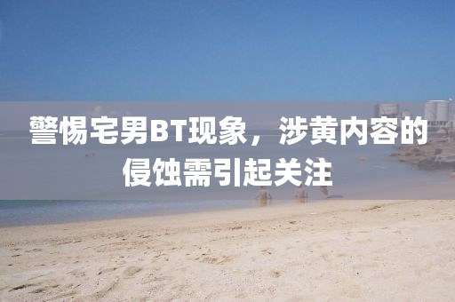 警惕宅男BT现象，涉黄内容的侵蚀需引起关注