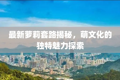 最新萝莉套路揭秘，萌文化的独特魅力探索