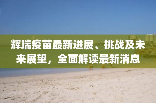 辉瑞疫苗最新进展、挑战及未来展望，全面解读最新消息