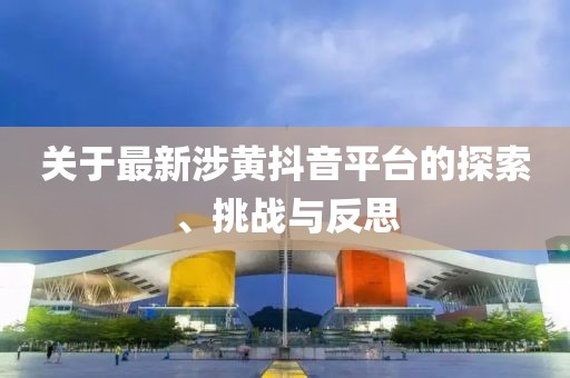 关于最新涉黄抖音平台的探索、挑战与反思