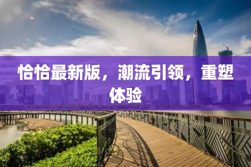 恰恰最新版，潮流引领，重塑体验