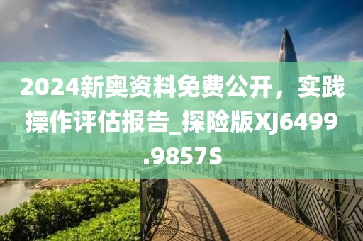 2024新奥资料免费公开，实践操作评估报告_探险版XJ6499.9857S