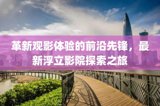 革新观影体验的前沿先锋，最新浮立影院探索之旅