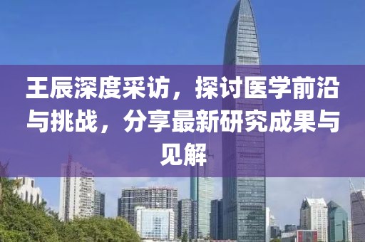 王辰深度采访，探讨医学前沿与挑战，分享最新研究成果与见解
