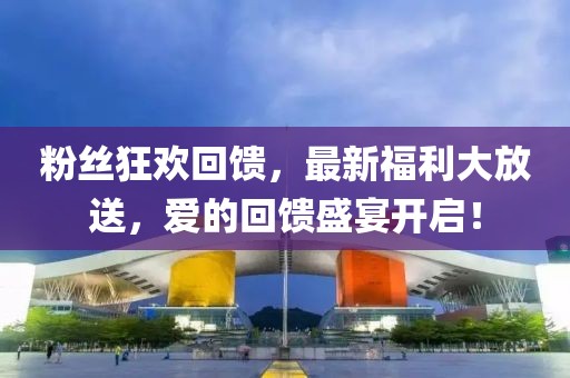粉丝狂欢回馈，最新福利大放送，爱的回馈盛宴开启！