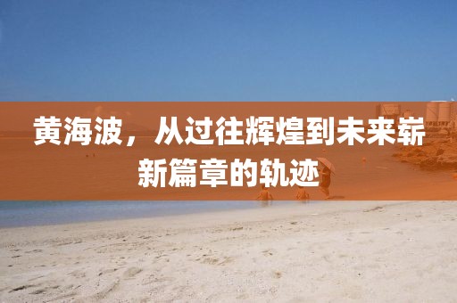 黄海波，从过往辉煌到未来崭新篇章的轨迹