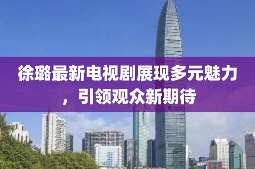 徐璐最新电视剧展现多元魅力，引领观众新期待