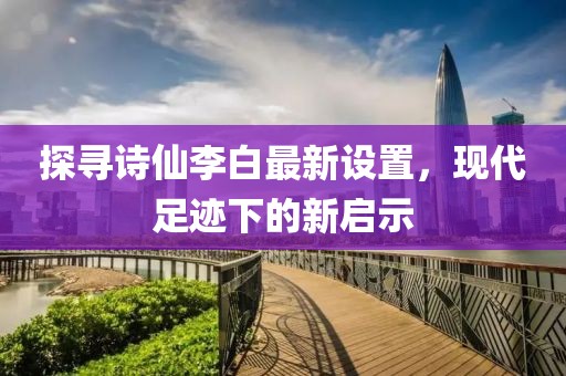 探寻诗仙李白最新设置，现代足迹下的新启示