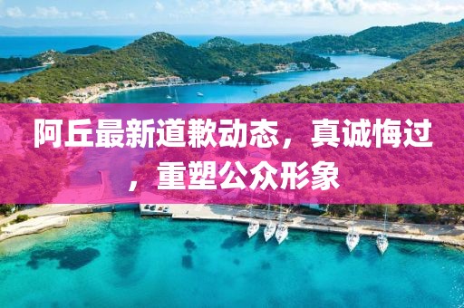 阿丘最新道歉动态，真诚悔过，重塑公众形象