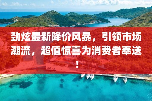 劲炫最新降价风暴，引领市场潮流，超值惊喜为消费者奉送！