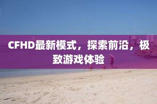 CFHD最新模式，探索前沿，极致游戏体验