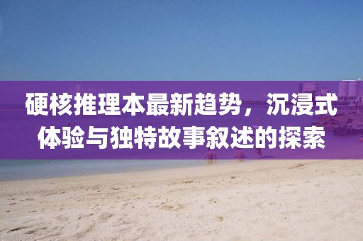 硬核推理本最新趋势，沉浸式体验与独特故事叙述的探索