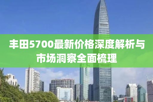 丰田5700最新价格深度解析与市场洞察全面梳理