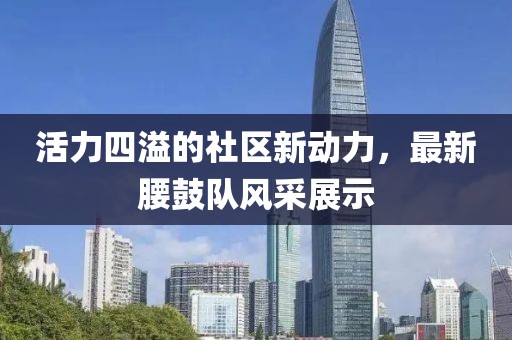 活力四溢的社区新动力，最新腰鼓队风采展示