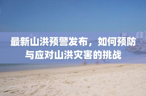 最新山洪预警发布，如何预防与应对山洪灾害的挑战