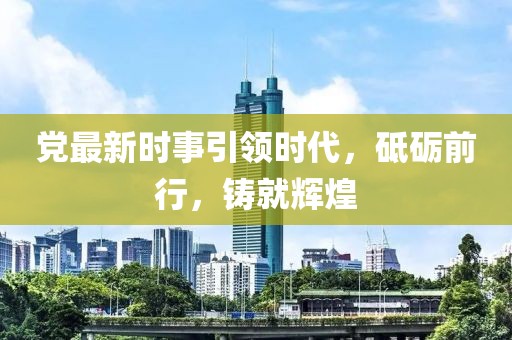 党最新时事引领时代，砥砺前行，铸就辉煌