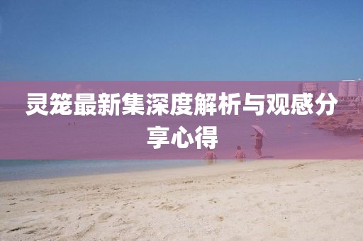 灵笼最新集深度解析与观感分享心得